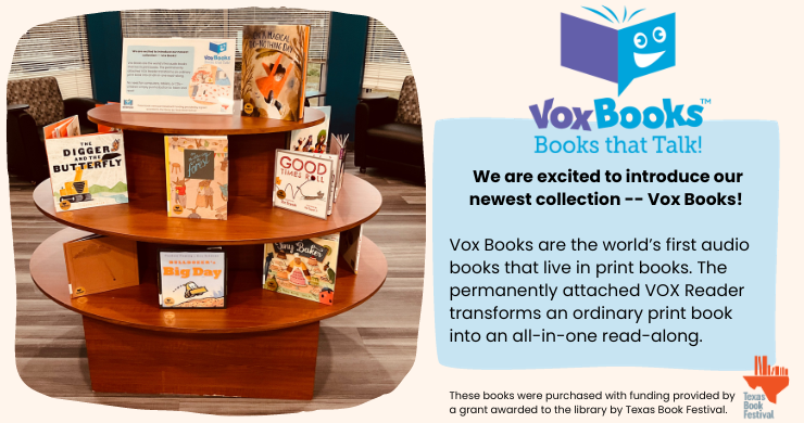 Vox Books: Vox Books are the world’s first audio books that live in print books. The permanently attached VOX Reader transforms an ordinary print book into an all-in-one read-along. These books were purchased with funding provided by a grant awarded to the library by Texas Book Festival. 